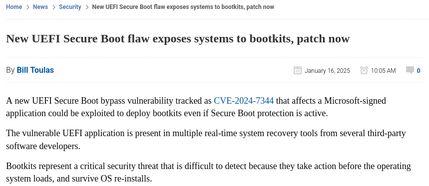 The
bleepingcomputer.com article from January 2025 about the CVE-2024-7344 security
vulnerability in UEFI Secure Boot. The vulnerability specifically resides in
certain system recovery tools from multiple vendors that use a custom UEFI
application signed with a Microsoft third-party certificate, which can be
exploited to deploy bootkits, showcasing the reliance on vendor key handling
and revocations.